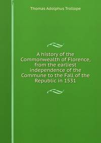 A history of the Commonwealth of Florence, from the earliest independence of the Commune to the Fall of the Republic in 1531