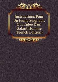 Instructions Pour Un Jeune Seigneur, Ou, L'id?e D'un Galant Homme (French Edition)