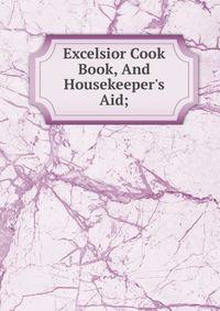 Excelsior Cook Book, And Housekeeper's Aid;