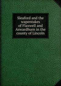 Sleaford and the wapentakes of Flaxwell and Aswardhurn in the county of Lincoln