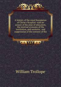 A history of the royal foundation of Christ's Hospital: with an acount of the plan of education, the internal economy of the institution, and memoirs . and suppression of the convent of the
