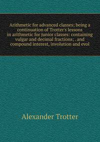 Arithmetic for advanced classes; being a continuation of Trotter's lessons in arithmetic for junior classes: containing vulgar and decimal fractions; . and compound interest, involution and evol