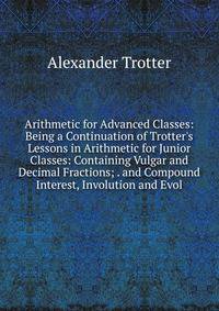 Arithmetic for Advanced Classes: Being a Continuation of Trotter's Lessons in Arithmetic for Junior Classes: Containing Vulgar and Decimal Fractions; . and Compound Interest, Involution and Evol