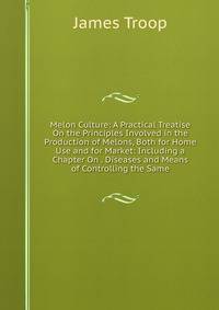 Melon Culture: A Practical Treatise On the Principles Involved in the Production of Melons, Both for Home Use and for Market: Including a Chapter On . Diseases and Means of Controlling the Same