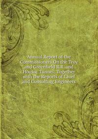 Annual Report of the Commissioners On the Troy and Greenfield R.R. and Hoosac Tunnel: Together with the Reports of Chief and Consulting Engineers