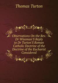 Observations On the Rev. Dr Wiseman'S Reply to Dr Turton'S Roman Catholic Doctrine of the Doctrine of the Eucharist Considered