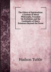 The Ethics of Spiritualism: A System of Moral Philosophy, Founded On Evolution and the Continuity of Man's Existence Beyond the Grave