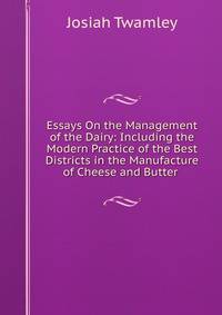 Essays On the Management of the Dairy: Including the Modern Practice of the Best Districts in the Manufacture of Cheese and Butter .