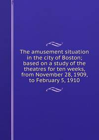 The amusement situation in the city of Boston; based on a study of the theatres for ten weeks, from November 28, 1909, to February 5, 1910