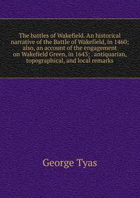 The battles of Wakefield. An historical narrative of the Battle of Wakefield, in 1460; also, an account of the engagement on Wakefield Green, in 1643; . antiquarian, topographical, and local remarks
