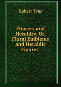 Flowers and Heraldry, Or, Floral Emblems and Heraldic Figures .