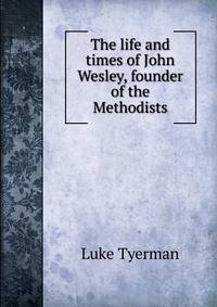 The life and times of John Wesley, founder of the Methodists
