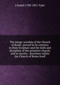 The image-worship of the Church of Rome: proved to be contrary to Holy Scripture and the faith and discipline of the primitive church, and to involve . doctrines within the Church of Rome itself