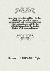 American ecclesiastical law: the law of religious societies, church government and creeds, disturbing religious meetings, and the law of burial grounds in the United States. With practical forms