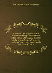 An essay, touching the status of the two great political parties in the United States. Also a review of the principles which must be cultivated and . government, and a criticism of those