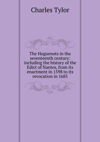 The Huguenots in the seventeenth century: including the history of the Edict of Nantes, from its enactment in 1598 to its revocation in 1685