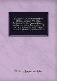 A Discourse Commemorative of Hon. Samuel Williston: Delivered in the Payson Church at Easthampton, September 13, 1874, and Also in the College Church at Amherst, September 20