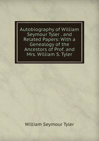 Autobiography of William Seymour Tyler . and Related Papers: With a Genealogy of the Ancestors of Prof. and Mrs. William S. Tyler