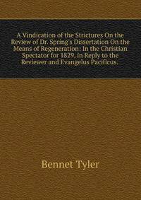A Vindication of the Strictures On the Review of Dr. Spring's Dissertation On the Means of Regeneration: In the Christian Spectator for 1829, in Reply to the Reviewer and Evangelus Pacificus. .