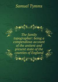 The family topographer: being a compendious account of the antient and present state of the counties of England