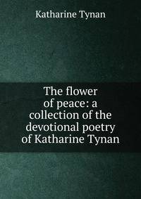 The flower of peace: a collection of the devotional poetry of Katharine Tynan