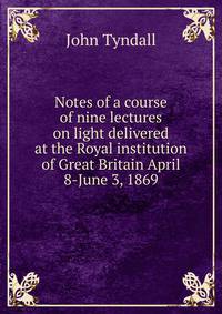 Notes of a course of nine lectures on light delivered at the Royal institution of Great Britain April 8-June 3, 1869
