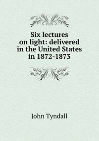 Six lectures on light: delivered in the United States in 1872-1873