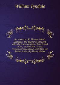 An answer to Sir Thomas More's Dialogue: The Supper of the Lord, after the true meaning of John 6, and 1 Cor., 11; and Wm. Tracy's Testament expounded. Edited for the Parker Society by Henry Walter
