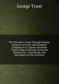 The Traveller's Guide Through Ireland: Being an Accurate and Complete Companion to Captain Alexander Taylor's Map of Ireland, Giving the Distance by . Cross Roads, and Description of the Gentleme