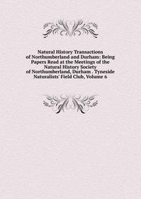 Natural History Transactions of Northumberland and Durham: Being Papers Read at the Meetings of the Natural History Society of Northumberland, Durham . Tyneside Naturalists' Field Club, Volume 6