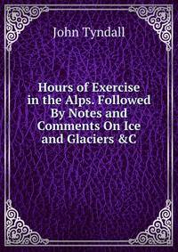 Hours of Exercise in the Alps. Followed By Notes and Comments On Ice and Glaciers &amp;C