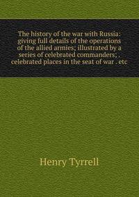 The history of the war with Russia: giving full details of the operations of the allied armies; illustrated by a series of celebrated commanders; . celebrated places in the seat of war . etc