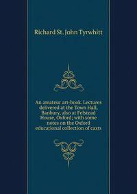 An amateur art-book. Lectures delivered at the Town Hall, Banbury, also at Felstead House, Oxford; with some notes on the Oxford educational collection of casts
