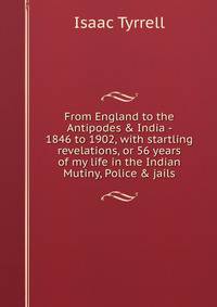 From England to the Antipodes &amp; India - 1846 to 1902, with startling revelations, or 56 years of my life in the Indian Mutiny, Police &amp; jails