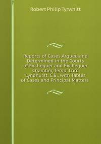 Reports of Cases Argued and Determined in the Courts of Exchequer and Exchequer Chamber, Temp: Lord Lyndhurst, C.B., with Tables of Cases and Principal Matters .