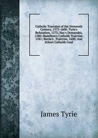 Catholic Tractates of the Sixteenth Century, 1573-1600: Tyrie's Refutation, 1573; Hay's Demandes, 1580; Hamilton's Catholik Traictise, 1581; Burne's . Traictise, 1600; Ane Schort Catholik Conf