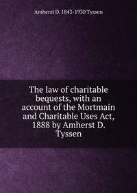 The law of charitable bequests, with an account of the Mortmain and Charitable Uses Act, 1888 by Amherst D. Tyssen