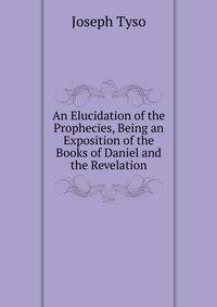 An Elucidation of the Prophecies, Being an Exposition of the Books of Daniel and the Revelation