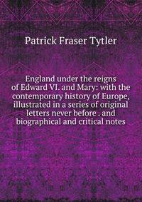 England under the reigns of Edward VI. and Mary: with the contemporary history of Europe, illustrated in a series of original letters never before . and biographical and critical notes