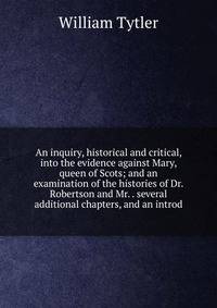 An inquiry, historical and critical, into the evidence against Mary, queen of Scots; and an examination of the histories of Dr. Robertson and Mr. . several additional chapters, and an introd