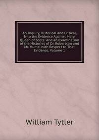 An Inquiry, Historical and Critical, Into the Evidence Against Mary, Queen of Scots: And an Examination of the Histories of Dr. Robertson and Mr. Hume, with Respect to That Evidence, Volume 1