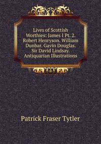 Lives of Scottish Worthies: James I Pt. 2. Robert Henryson. William Dunbar. Gavin Douglas. Sir David Lindsay. Antiquarian Illustrations