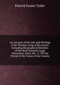 An Account of the Life and Writings of Sir Thomas Craig of Riccarton: Including Biographical Sketches of the Most Eminent Legal Characters, Since the . V. Till the Period of the Union of the Crowns