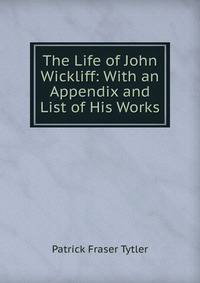 The Life of John Wickliff: With an Appendix and List of His Works