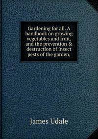 Gardening for all. A handbook on growing vegetables and fruit, and the prevention &amp; destruction of insect pests of the garden,