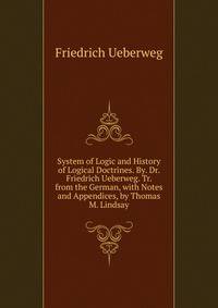 System of Logic and History of Logical Doctrines. By. Dr. Friedrich Ueberweg. Tr. from the German, with Notes and Appendices, by Thomas M. Lindsay