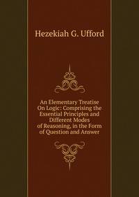 An Elementary Treatise On Logic: Comprising the Essential Principles and Different Modes of Reasoning, in the Form of Question and Answer