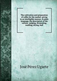 The cultivation and preparation of coffee for the market: giving in an intelligible manner, in plain language, the description of the various . pulping, fermenting, washing, drying, hull