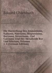 Die Darstellung Des Aluminiums, Kaliums, Natriums, Magnesiums, Baryums, Strontiums, Und Calciums Und Der Metalloide Bor Und Silicium, Volumes 1-3 (German Edition)