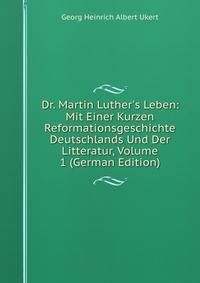 Dr. Martin Luther's Leben: Mit Einer Kurzen Reformationsgeschichte Deutschlands Und Der Litteratur, Volume 1 (German Edition)